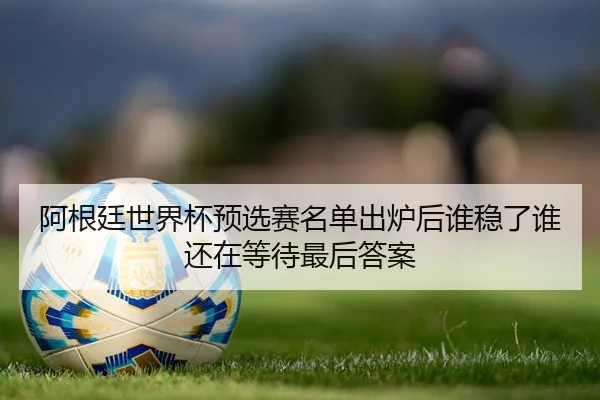阿根廷世界杯预选赛名单出炉后谁稳了谁还在等待最后答案