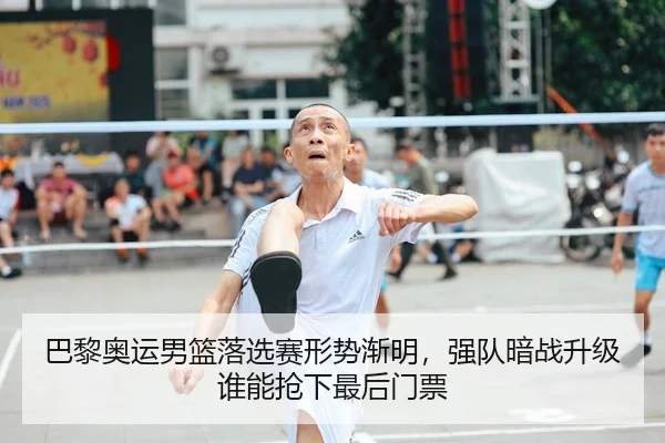 巴黎奥运男篮落选赛形势渐明，强队暗战升级谁能抢下最后门票
